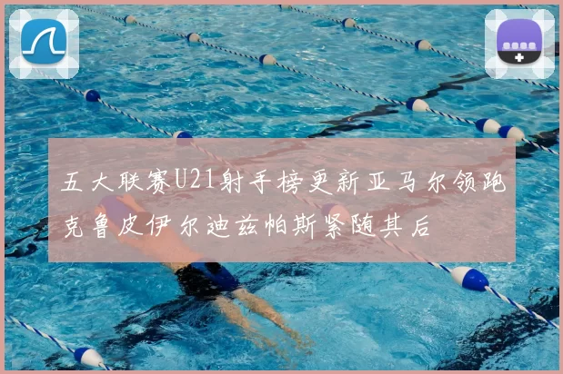 五大联赛U21射手榜更新亚马尔领跑克鲁皮伊尔迪兹帕斯紧随其后
