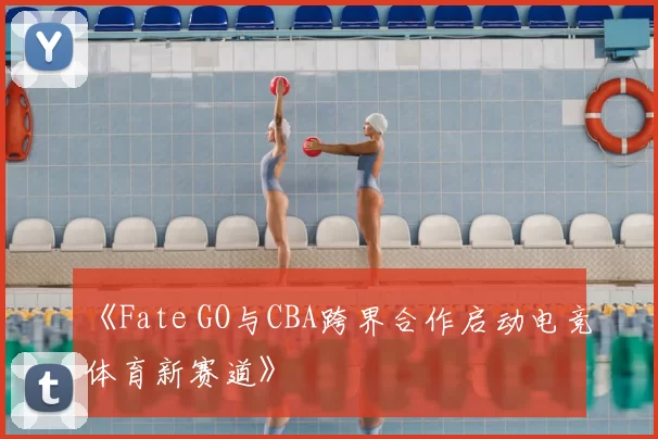 《Fate GO与CBA跨界合作启动电竞体育新赛道》