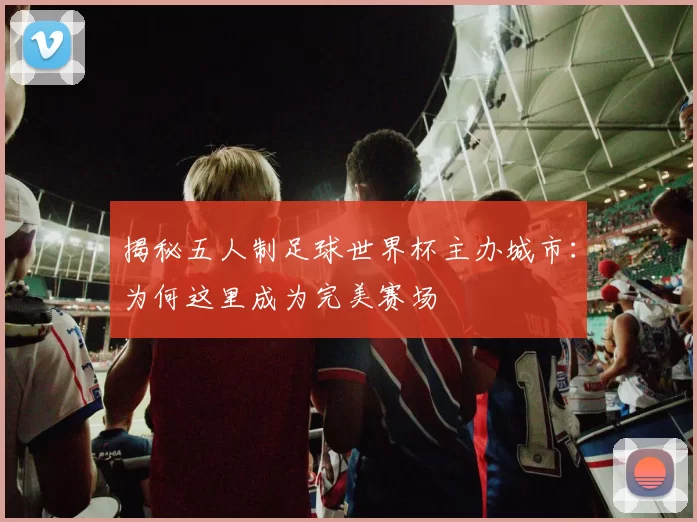揭秘五人制足球世界杯主办城市：为何这里成为完美赛场