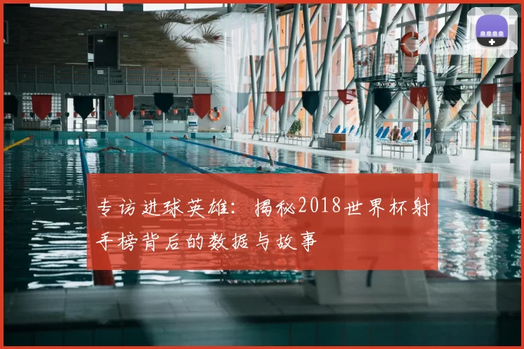 专访进球英雄:揭秘2018世界杯射手榜背后的数据与故事