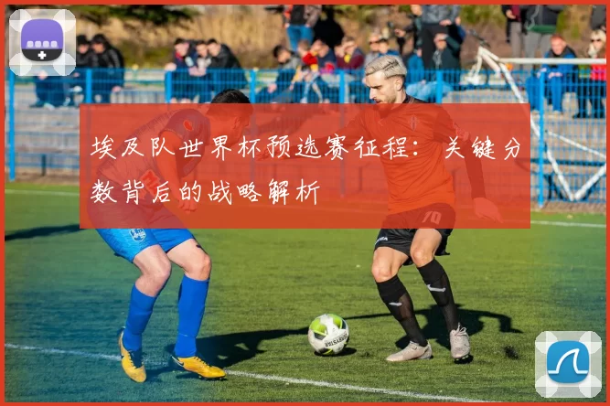 埃及队世界杯预选赛征程:关键分数背后的战略解析
