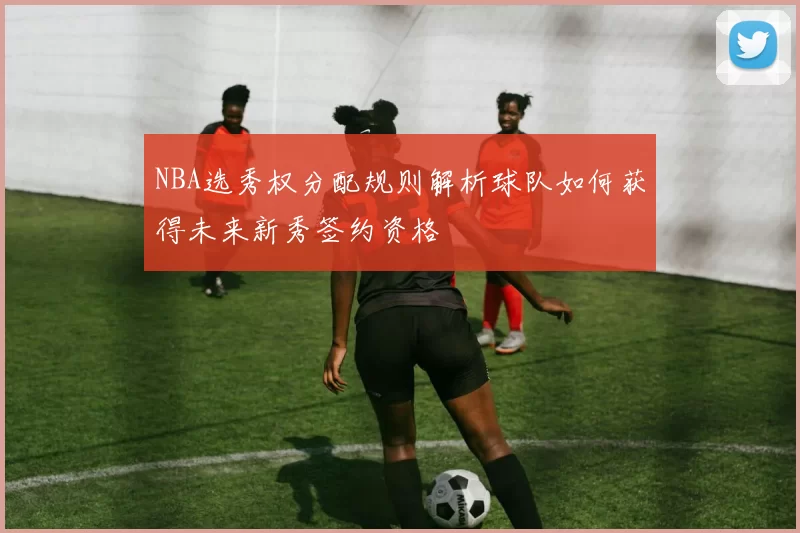 NBA选秀权分配规则解析球队如何获得未来新秀签约资格