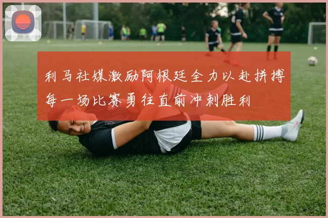 利马社媒激励阿根廷全力以赴拼搏每一场比赛勇往直前冲刺胜利