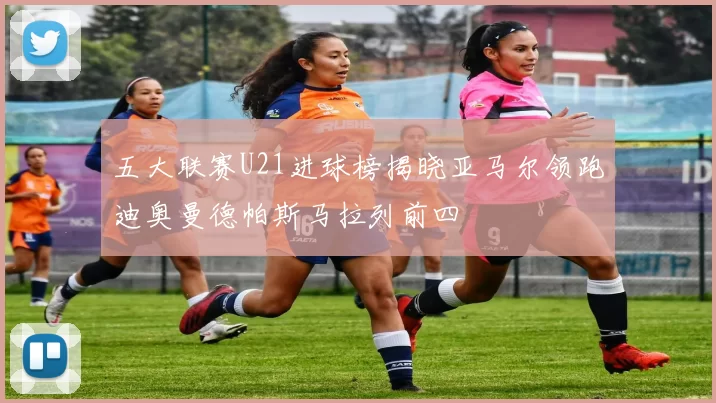 五大联赛U21进球榜揭晓亚马尔领跑迪奥曼德帕斯马拉列前四
