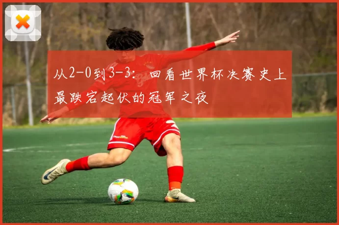 从2-0到3-3:回看世界杯决赛史上最跌宕起伏的冠军之夜