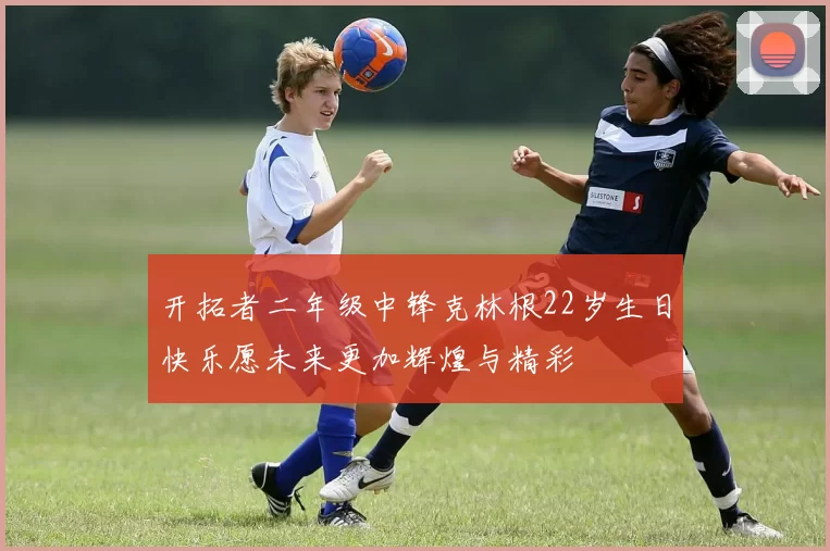 开拓者二年级中锋克林根22岁生日快乐愿未来更加辉煌与精彩