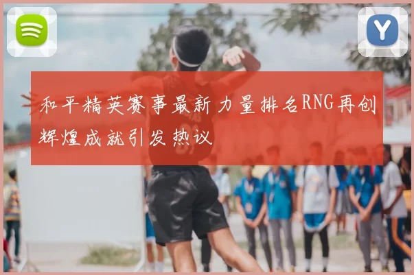 和平精英赛事最新力量排名RNG再创辉煌成就引发热议