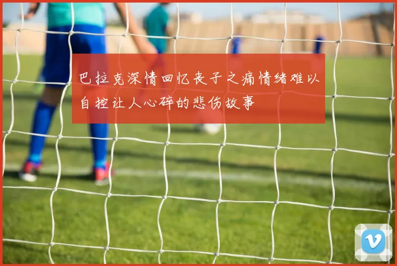 巴拉克深情回忆丧子之痛情绪难以自控让人心碎的悲伤故事