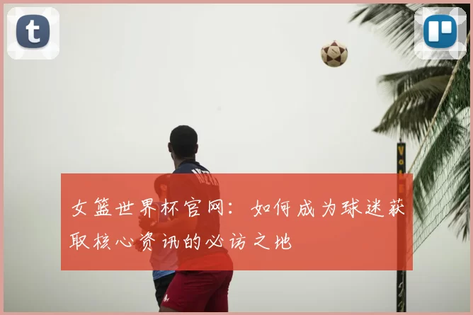 女篮世界杯官网：如何成为球迷获取核心资讯的必访之地