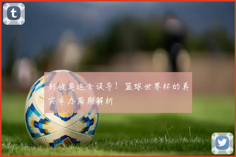 别被奥运会误导！篮球世界杯的真实举办周期解析