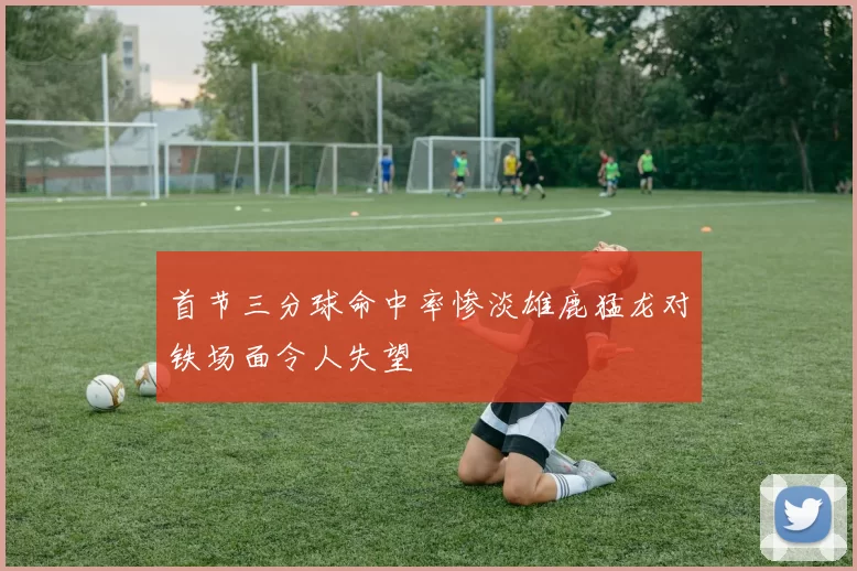 首节三分球命中率惨淡雄鹿猛龙对铁场面令人失望