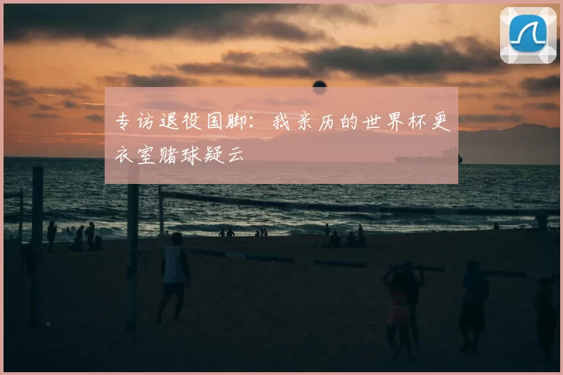 专访退役国脚:我亲历的世界杯更衣室赌球疑云