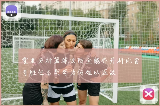 霍里分析篮球攻防全能乔丹科比皆可胜任东契奇为何难以匹敌