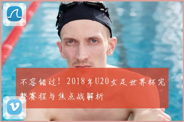 不容错过!2018年U20女足世界杯完整赛程与焦点战解析