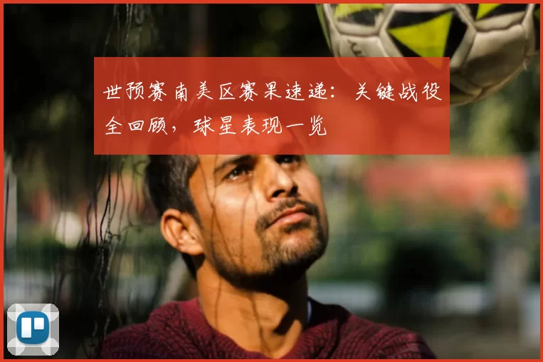 世预赛南美区赛果速递:关键战役全回顾,球星表现一览
