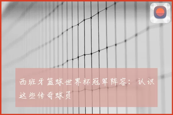 西班牙篮球世界杯冠军阵容:认识这些传奇球员