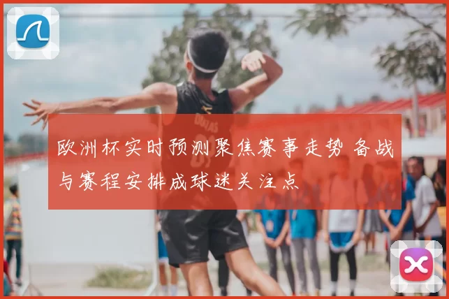 欧洲杯实时预测聚焦赛事走势 备战与赛程安排成球迷关注点