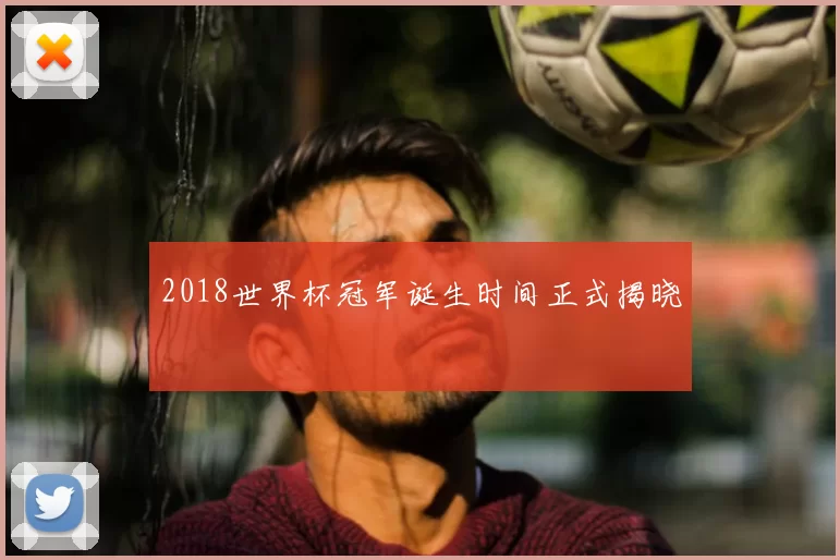 2018世界杯冠军诞生时间正式揭晓
