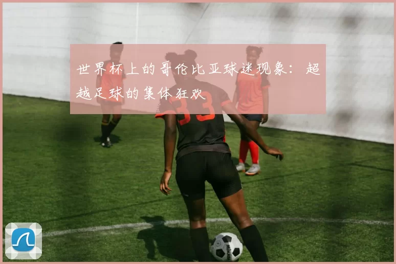 世界杯上的哥伦比亚球迷现象：超越足球的集体狂欢