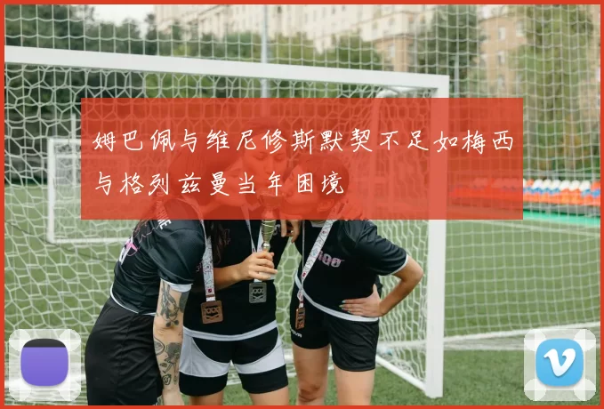 姆巴佩与维尼修斯默契不足如梅西与格列兹曼当年困境