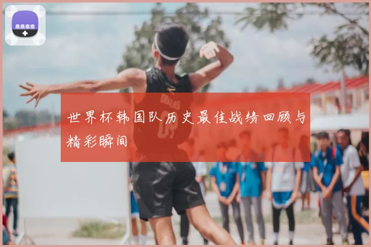 世界杯韩国队历史最佳战绩回顾与精彩瞬间