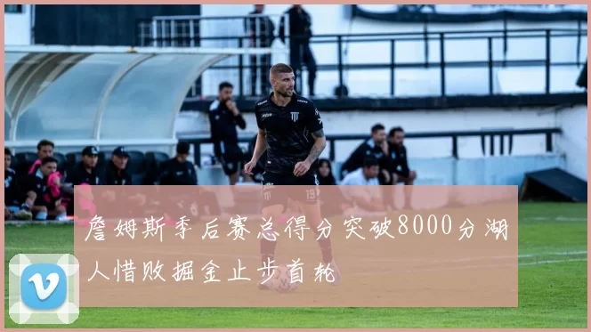 詹姆斯季后赛总得分突破8000分湖人惜败掘金止步首轮