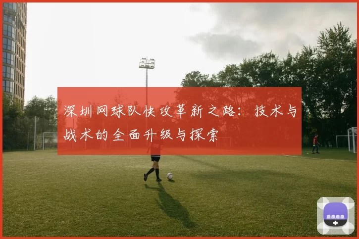深圳网球队快攻革新之路：技术与战术的全面升级与探索