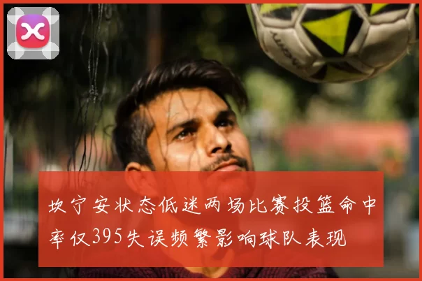 坎宁安状态低迷两场比赛投篮命中率仅395失误频繁影响球队表现