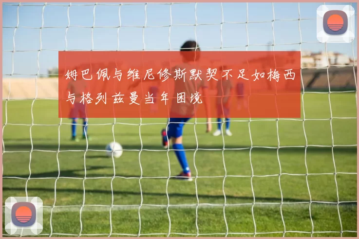 姆巴佩与维尼修斯默契不足如梅西与格列兹曼当年困境