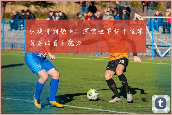 从旋律到热血:探索世界杯十佳球背后的音乐魔力