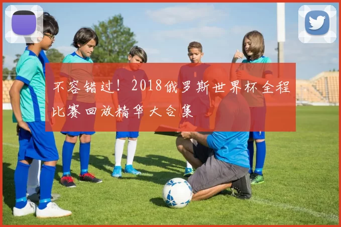 不容错过！2018俄罗斯世界杯全程比赛回放精华大合集