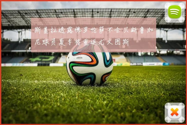 斯基拉透露佛罗伦萨不会买断鲁加尼球员夏季将重返尤文图斯