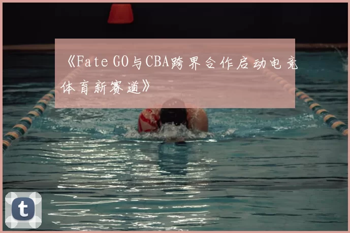 《Fate GO与CBA跨界合作启动电竞体育新赛道》