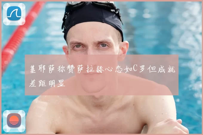 基耶萨称赞萨拉赫心态如C罗但成就差距明显