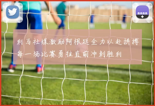 利马社媒激励阿根廷全力以赴拼搏每一场比赛勇往直前冲刺胜利