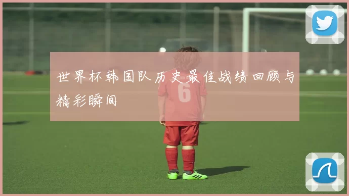 世界杯韩国队历史最佳战绩回顾与精彩瞬间