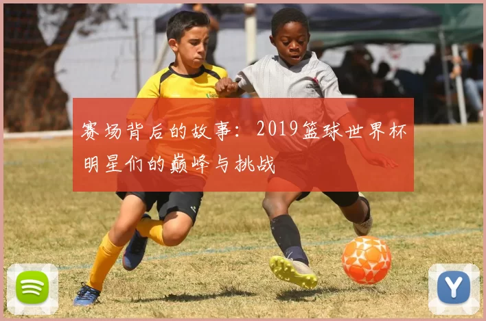 赛场背后的故事:2019篮球世界杯明星们的巅峰与挑战