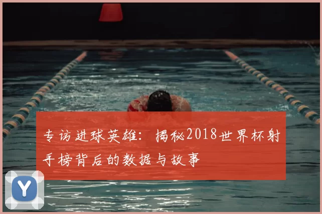 专访进球英雄:揭秘2018世界杯射手榜背后的数据与故事