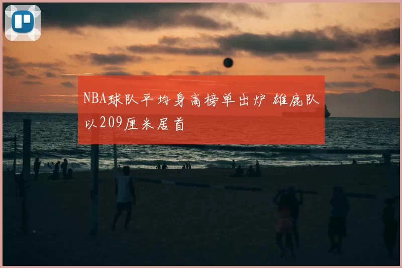 NBA球队平均身高榜单出炉 雄鹿队以209厘米居首