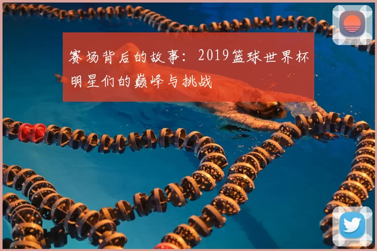 赛场背后的故事：2019篮球世界杯明星们的巅峰与挑战