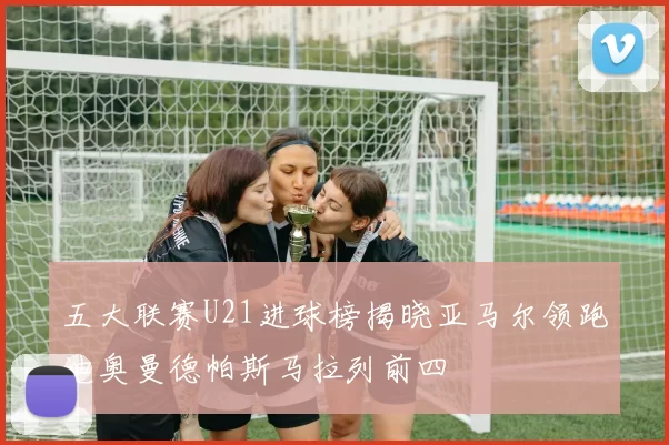 五大联赛U21进球榜揭晓亚马尔领跑迪奥曼德帕斯马拉列前四